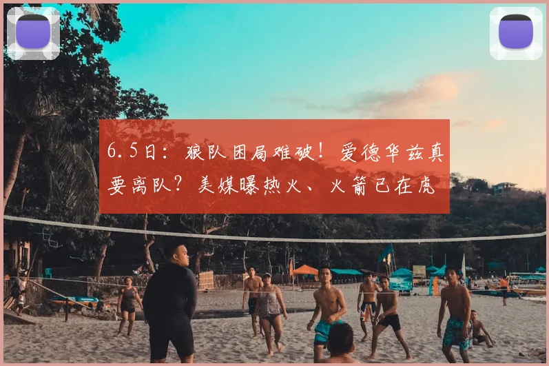 6.5日:狼队困局难破!爱德华兹真要离队?美媒曝热火、火箭已在虎视眈眈_鲁迪·戈贝尔_交易_1