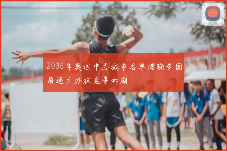 2036年奥运申办城市名单揭晓多国角逐主办权竞争加剧