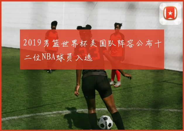 2019男篮世界杯美国队阵容公布十二位NBA球员入选