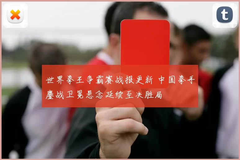 世界拳王争霸赛战报更新 中国拳手鏖战卫冕悬念延续至决胜局