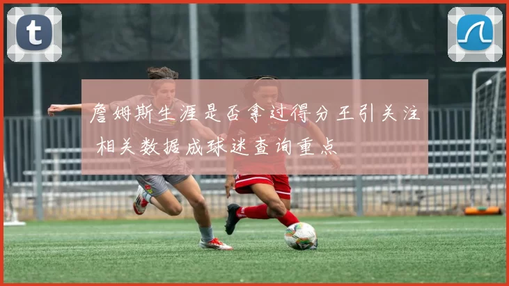 詹姆斯生涯是否拿过得分王引关注 相关数据成球迷查询重点