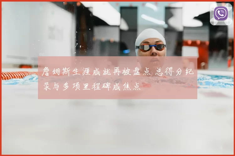 詹姆斯生涯成就再被盘点 总得分纪录与多项里程碑成焦点