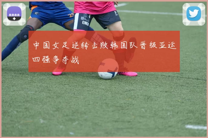 中国女足逆转击败韩国队晋级亚运四强争夺战