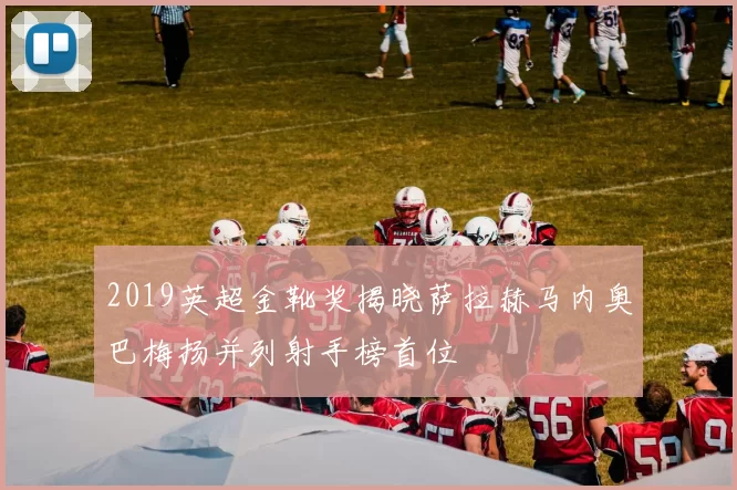 2019英超金靴奖揭晓萨拉赫马内奥巴梅扬并列射手榜首位