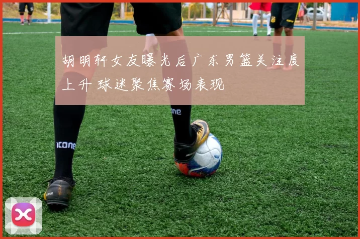 胡明轩女友曝光后广东男篮关注度上升 球迷聚焦赛场表现