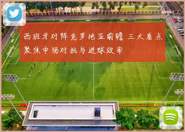 西班牙对阵克罗地亚前瞻 三大看点聚焦中场对抗与进球效率