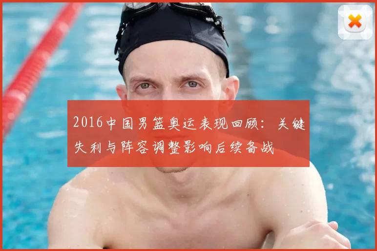 2016中国男篮奥运表现回顾：关键失利与阵容调整影响后续备战