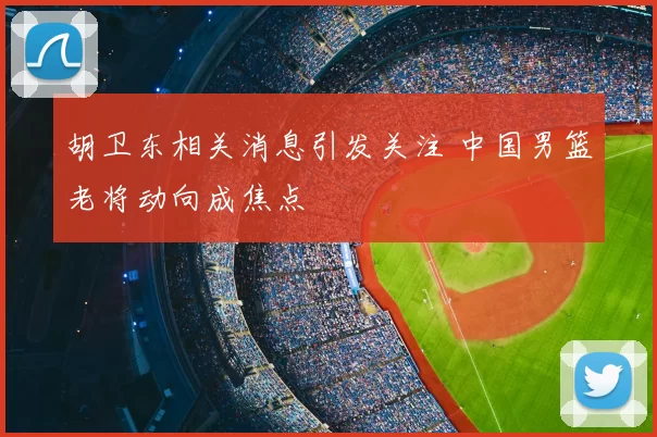 胡卫东相关消息引发关注 中国男篮老将动向成焦点
