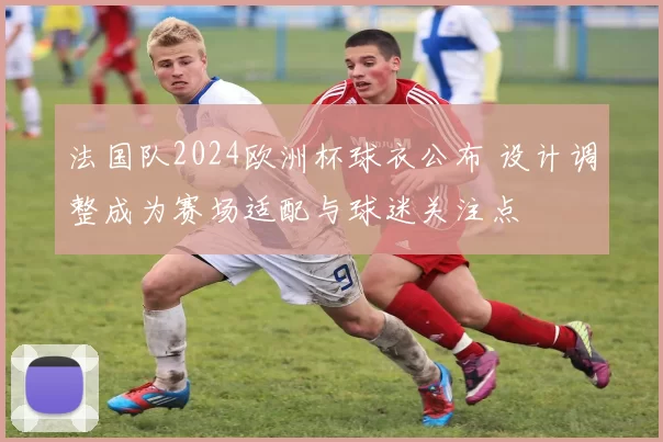 法国队2024欧洲杯球衣公布 设计调整成为赛场适配与球迷关注点