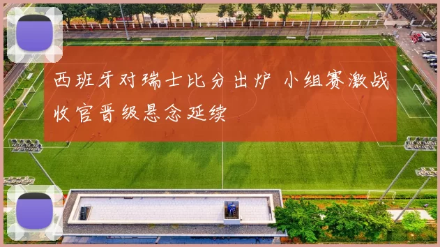 西班牙对瑞士比分出炉 小组赛激战收官晋级悬念延续