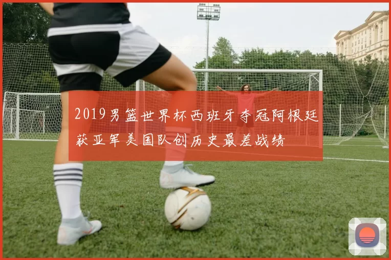 2019男篮世界杯西班牙夺冠阿根廷获亚军美国队创历史最差战绩