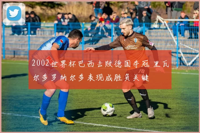 2002世界杯巴西击败德国夺冠 里瓦尔多罗纳尔多表现成胜负关键