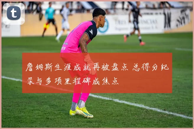 詹姆斯生涯成就再被盘点 总得分纪录与多项里程碑成焦点