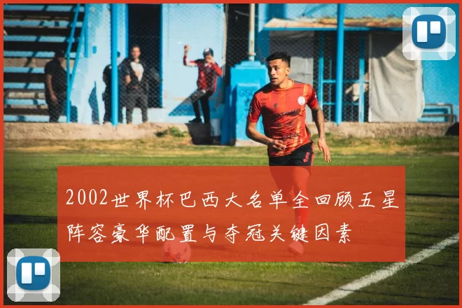 2002世界杯巴西大名单全回顾五星阵容豪华配置与夺冠关键因素