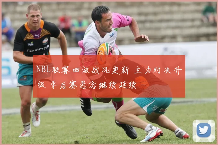 NBL联赛回放战况更新 主力对决升级 季后赛悬念继续延续