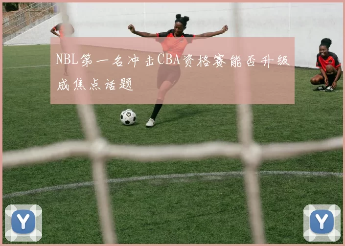 NBL第一名冲击CBA资格赛能否升级成焦点话题