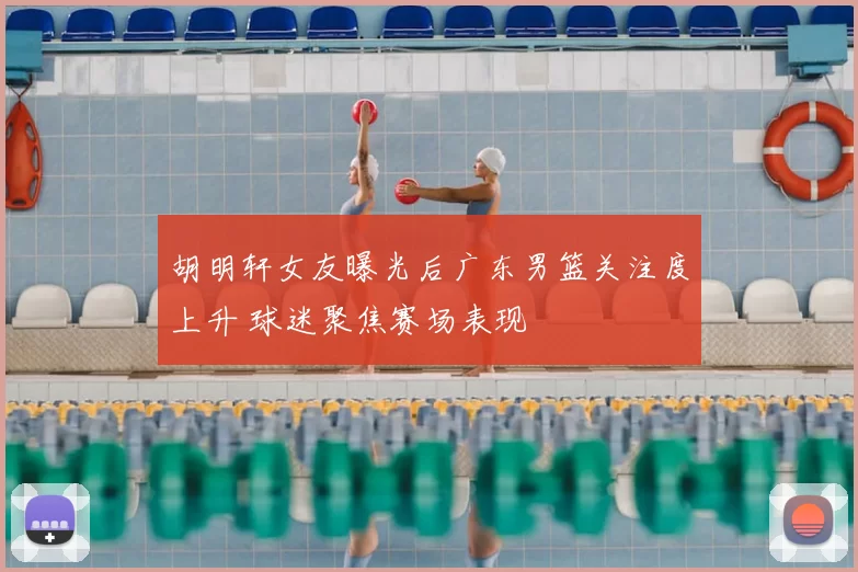 胡明轩女友曝光后广东男篮关注度上升 球迷聚焦赛场表现