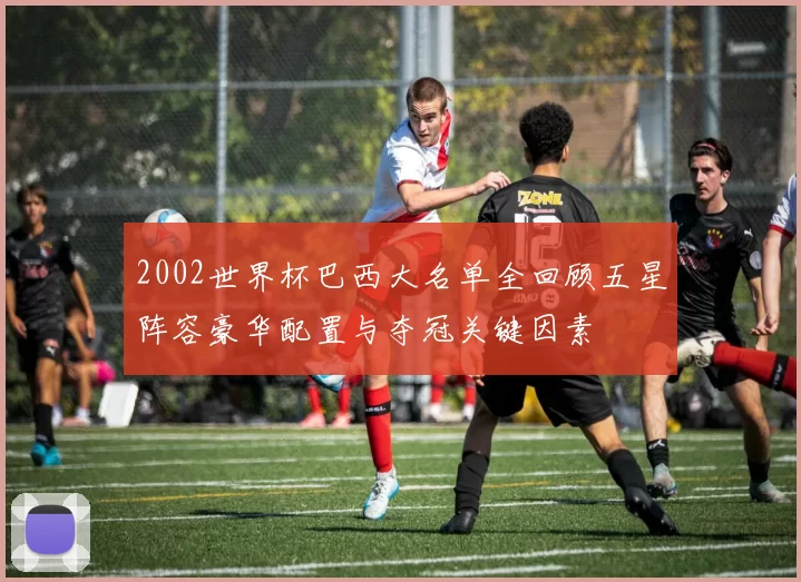 2002世界杯巴西大名单全回顾五星阵容豪华配置与夺冠关键因素