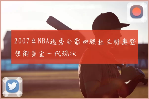2007年NBA选秀合影回顾杜兰特奥登领衔黄金一代现状