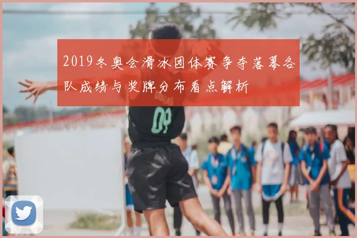 2019冬奥会滑冰团体赛争夺落幕各队成绩与奖牌分布看点解析