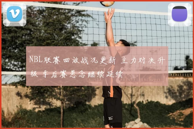 NBL联赛回放战况更新 主力对决升级 季后赛悬念继续延续