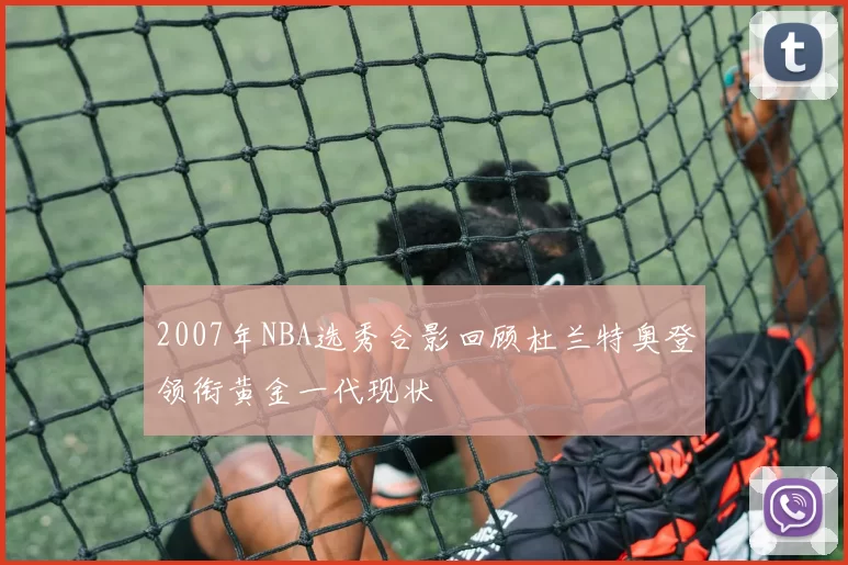 2007年NBA选秀合影回顾杜兰特奥登领衔黄金一代现状