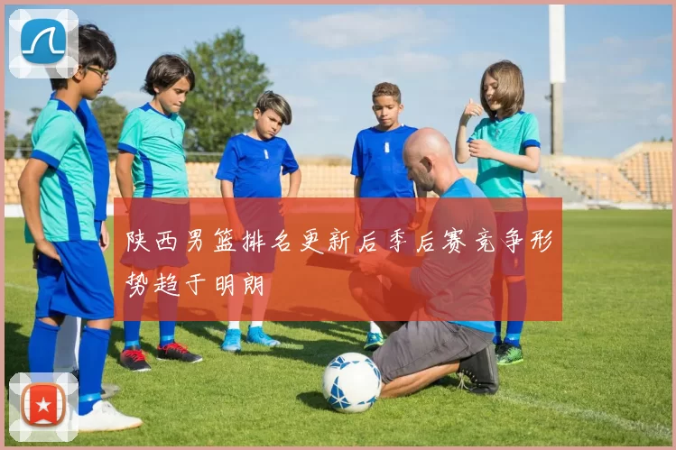 陕西男篮排名更新后季后赛竞争形势趋于明朗