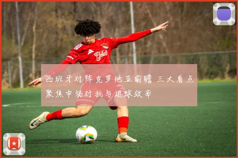 西班牙对阵克罗地亚前瞻 三大看点聚焦中场对抗与进球效率