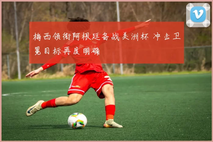 梅西领衔阿根廷备战美洲杯 冲击卫冕目标再度明确