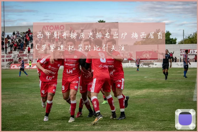 西甲射手榜历史排名出炉 梅西居首C罗紧追 纪录对比引关注