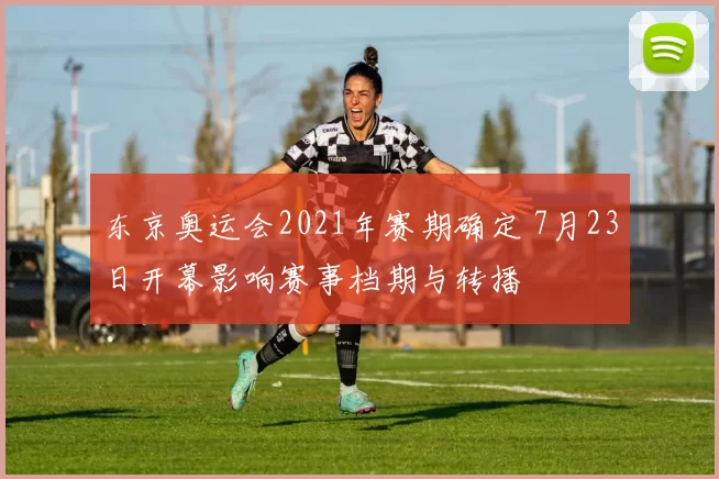 东京奥运会2021年赛期确定 7月23日开幕影响赛事档期与转播