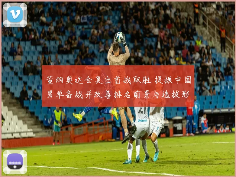 董炯奥运会复出首战取胜 提振中国男单备战并改善排名前景与选拔形势
