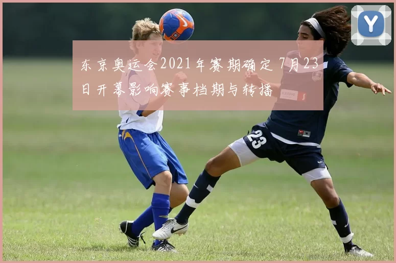 东京奥运会2021年赛期确定 7月23日开幕影响赛事档期与转播